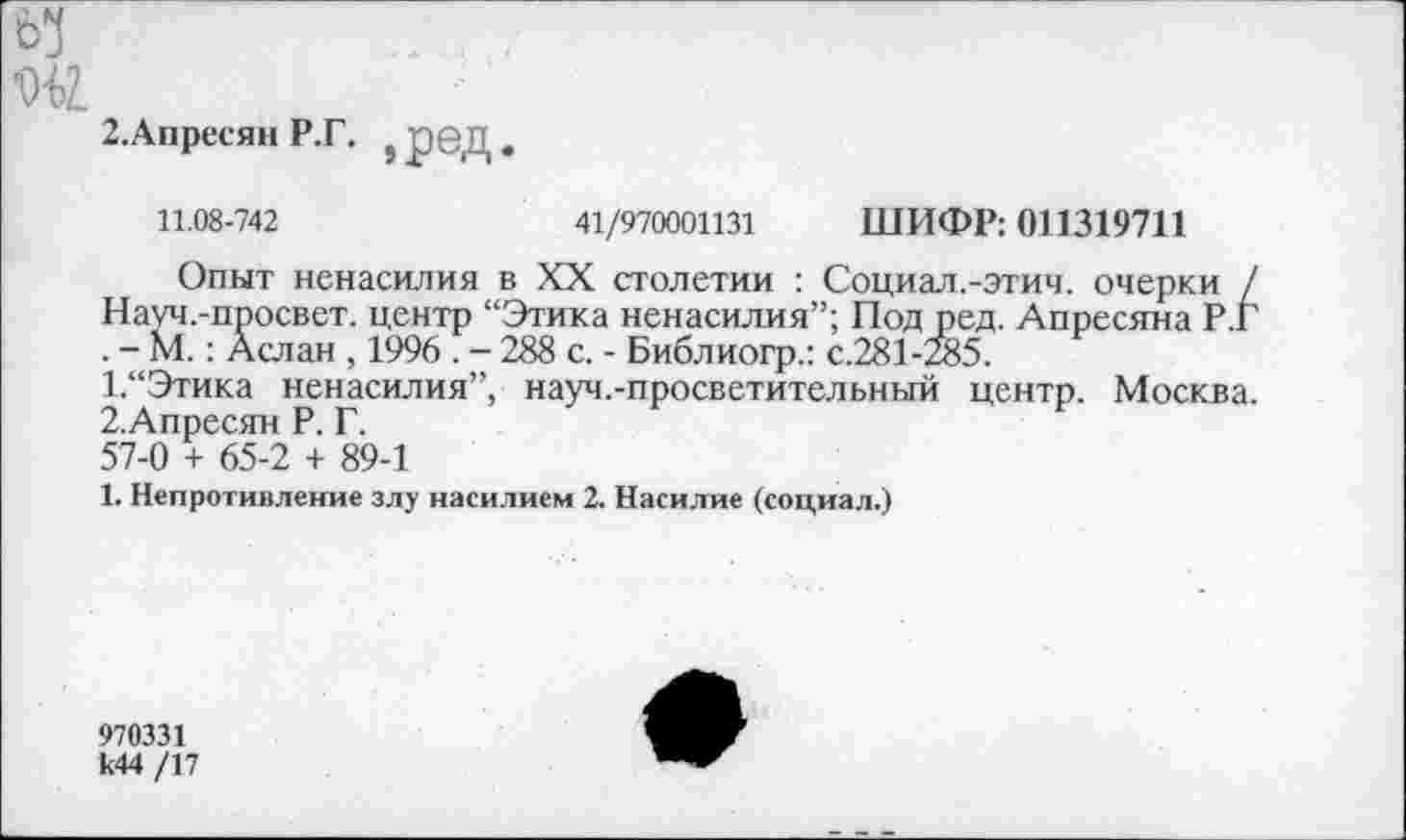 ﻿65
2.Апресян Р.Г. } рбД.
11.08-742	41/970001131 ШИФР: 011319711
Опыт ненасилия в XX столетии : Социал.-этич. очерки / Науч.-просвет. центр “Этика ненасилия”; Под ред. Апресяна Р.Г . - М.: Аслан , 1996 . - 288 с. - Библиогр.: с.281 -285.
1.	“Этика ненасилия”, науч.-просветительный центр. Москва.
2.	Апресян Р. Г.
57-0 + 65-2 + 89-1
1. Непротивление злу насилием 2. Насилие (социал.)
970331 к44 /17